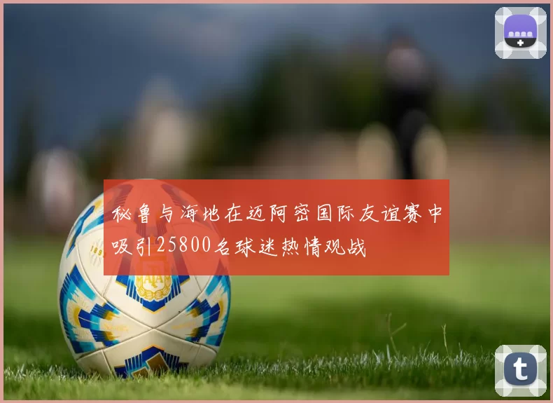 秘鲁与海地在迈阿密国际友谊赛中吸引25800名球迷热情观战