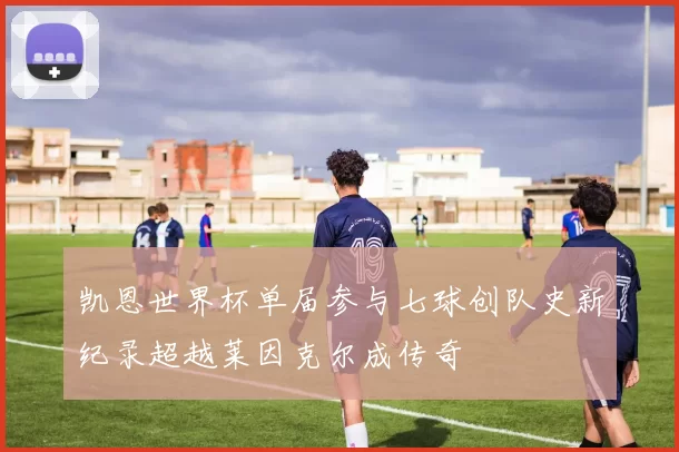 凯恩世界杯单届参与七球创队史新纪录超越莱因克尔成传奇
