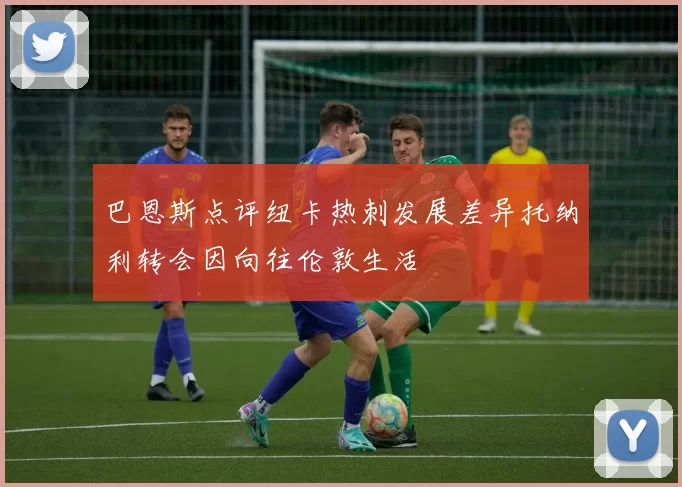 巴恩斯点评纽卡热刺发展差异托纳利转会因向往伦敦生活